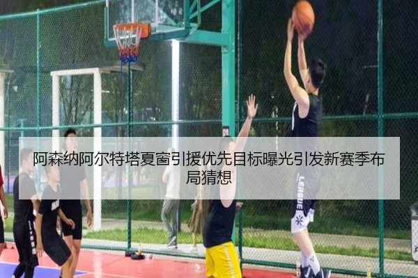 阿森纳阿尔特塔夏窗引援优先目标曝光引发新赛季布局猜想