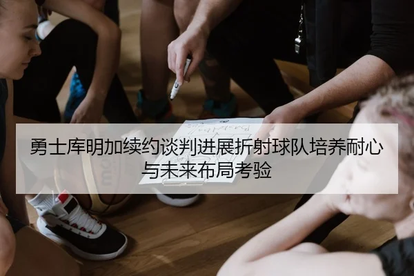 勇士库明加续约谈判进展折射球队培养耐心与未来布局考验